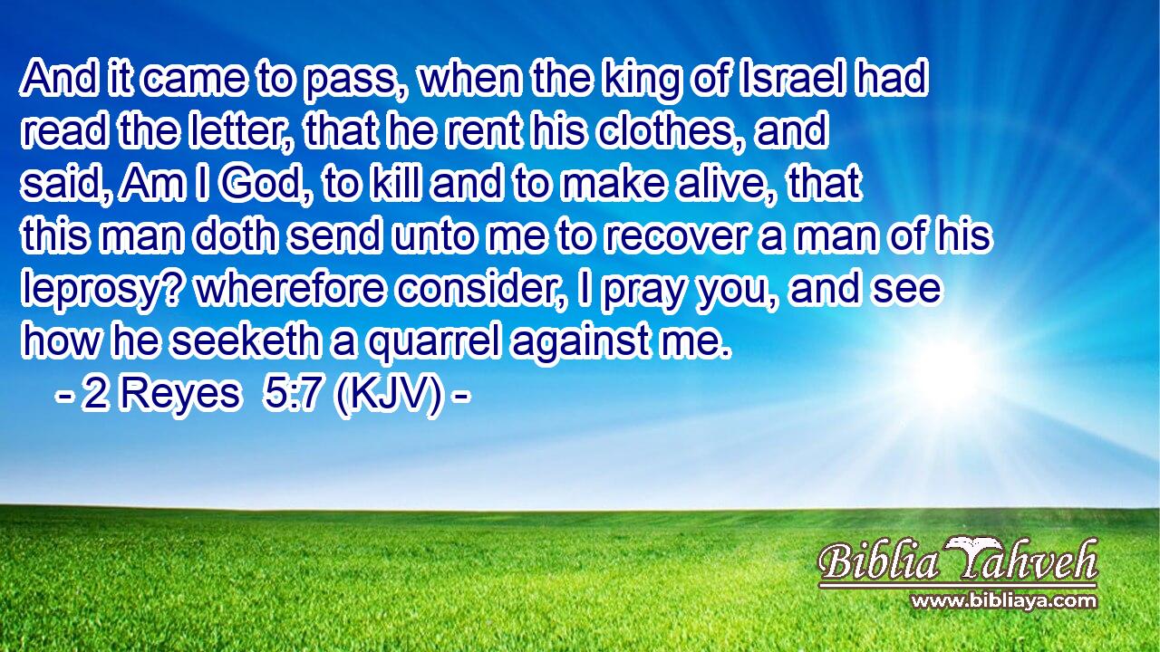 And it came to pass, when the king of Israel had read the letter, that he rent his clothes, and said, Am I God, to kill and to make alive, that this man doth send unto me to recover a man of his leprosy? wherefore consider, I pray you, and see how he seeketh a quarrel against me.