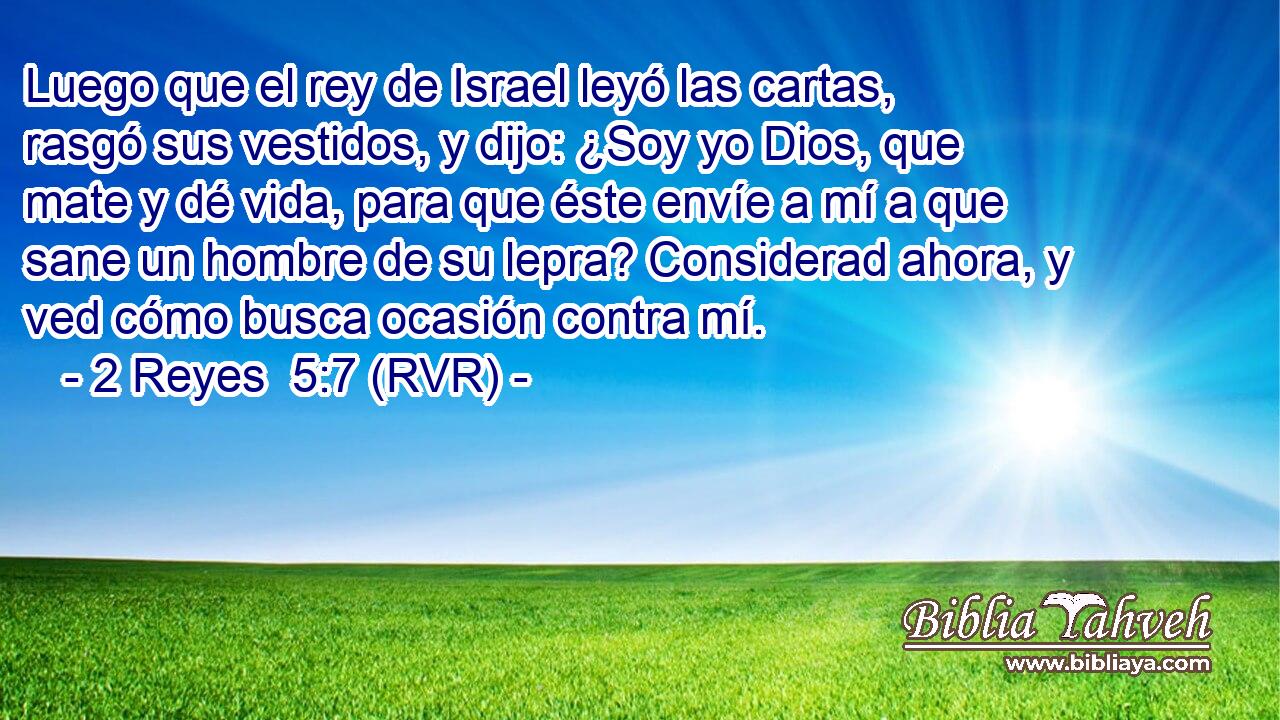 Luego que el rey de Israel leyó las cartas, rasgó sus vestidos, y dijo: ¿Soy yo Dios, que mate y dé vida, para que éste envíe a mí a que sane un hombre de su lepra? Considerad ahora, y ved cómo busca ocasión contra mí.