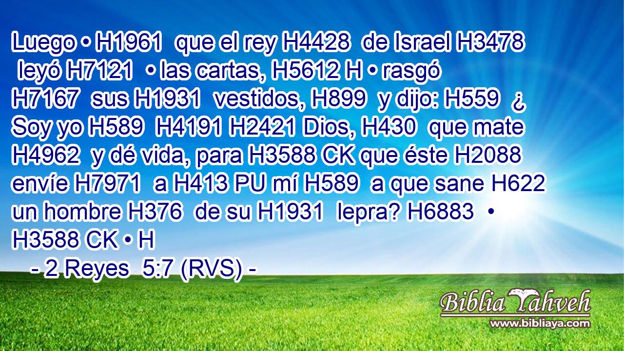 Luego • H1961  que el rey H4428  de Israel H3478  leyó H7121  • las cartas, H5612 H • rasgó H7167  sus H1931  vestidos, H899  y dijo: H559  ¿ Soy yo H589  H4191 H2421 Dios, H430  que mate H4962  y dé vida, para H3588 CK que éste H2088  envíe H7971  a H413 PU mí H589  a que sane H622  un hombre H376  de su H1931  lepra? H6883  • H3588 CK • H