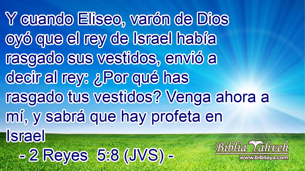 Y cuando Eliseo, varón de Dios oyó que el rey de Israel había rasgado sus vestidos, envió a decir al rey: ¿Por qué has rasgado tus vestidos? Venga ahora a mí, y sabrá que hay profeta en Israel
