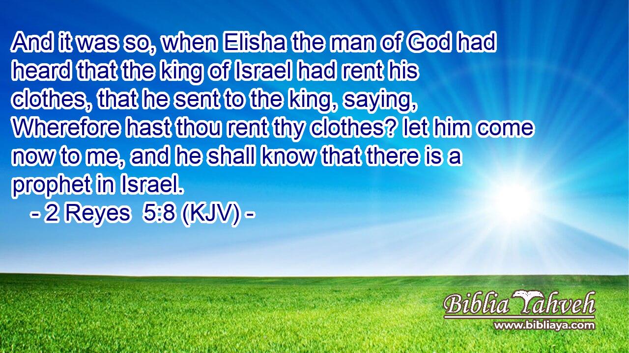 And it was so, when Elisha the man of God had heard that the king of Israel had rent his clothes, that he sent to the king, saying, Wherefore hast thou rent thy clothes? let him come now to me, and he shall know that there is a prophet in Israel.