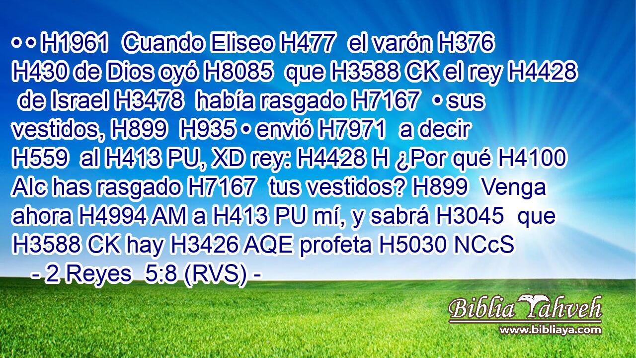 • • H1961  Cuando Eliseo H477  el varón H376  H430 de Dios oyó H8085  que H3588 CK el rey H4428  de Israel H3478  había rasgado H7167  • sus vestidos, H899  H935 • envió H7971  a decir H559  al H413 PU, XD rey: H4428 H ¿Por qué H4100 AIc has rasgado H7167  tus vestidos? H899  Venga ahora H4994 AM a H413 PU mí, y sabrá H3045  que H3588 CK hay H3426 AQE profeta H5030 NCcS