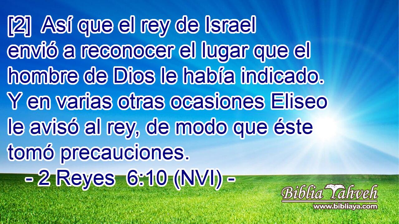  [2]  Así que el rey de Israel envió a reconocer el lugar que el hombre de Dios le había indicado. Y en varias otras ocasiones Eliseo le avisó al rey, de modo que éste tomó precauciones. 