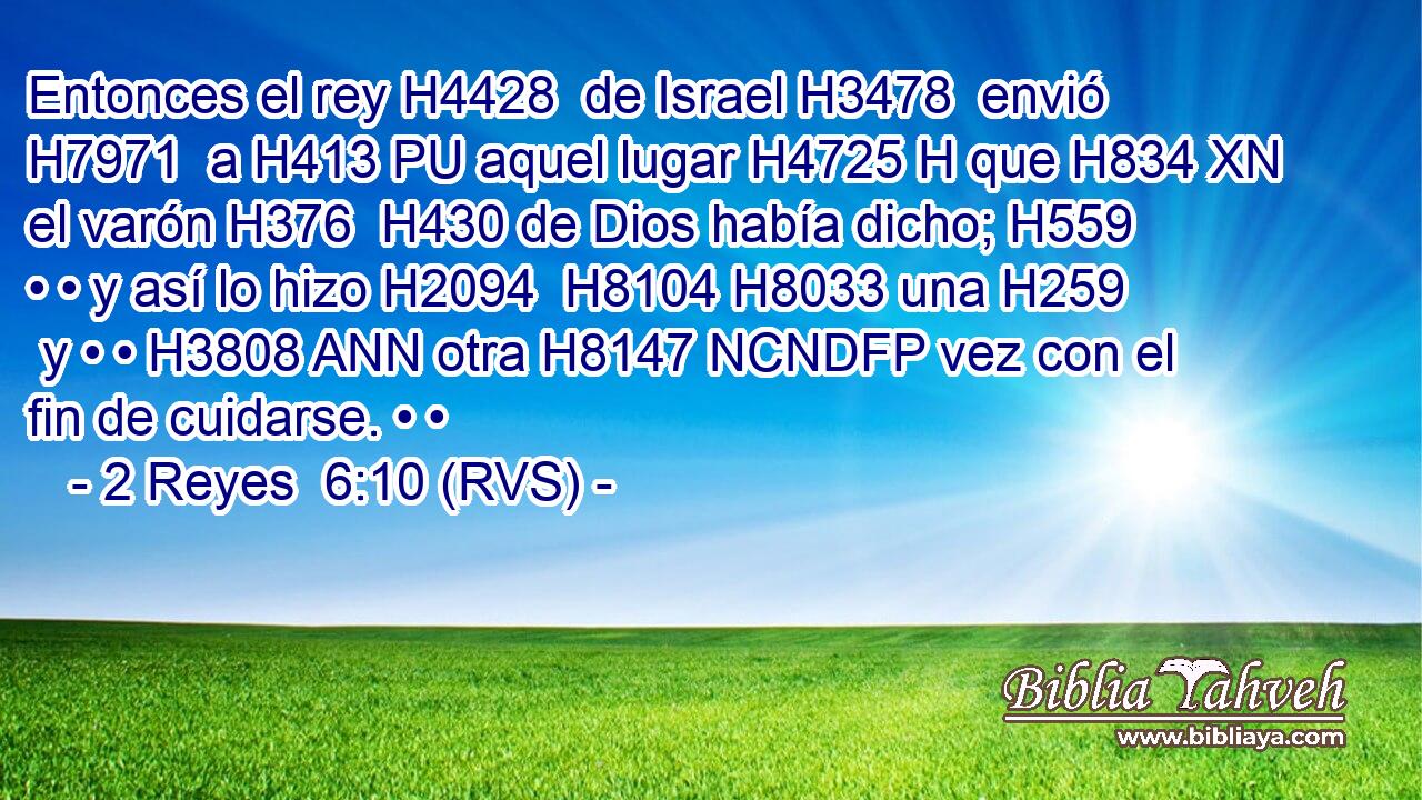 Entonces el rey H4428  de Israel H3478  envió H7971  a H413 PU aquel lugar H4725 H que H834 XN el varón H376  H430 de Dios había dicho; H559  • • y así lo hizo H2094  H8104 H8033 una H259  y • • H3808 ANN otra H8147 NCNDFP vez con el fin de cuidarse. • • 