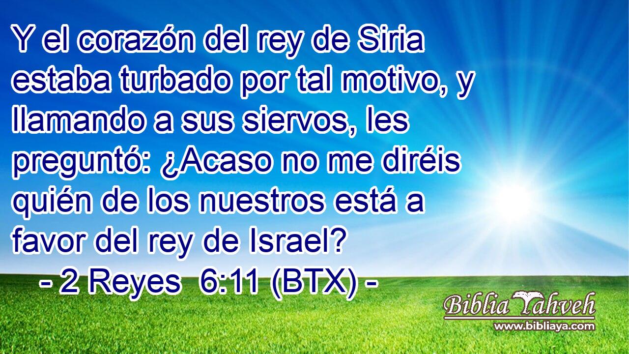 Y el corazón del rey de Siria estaba turbado por tal motivo, y llamando a sus siervos, les preguntó: ¿Acaso no me diréis quién de los nuestros está a favor del rey de Israel?