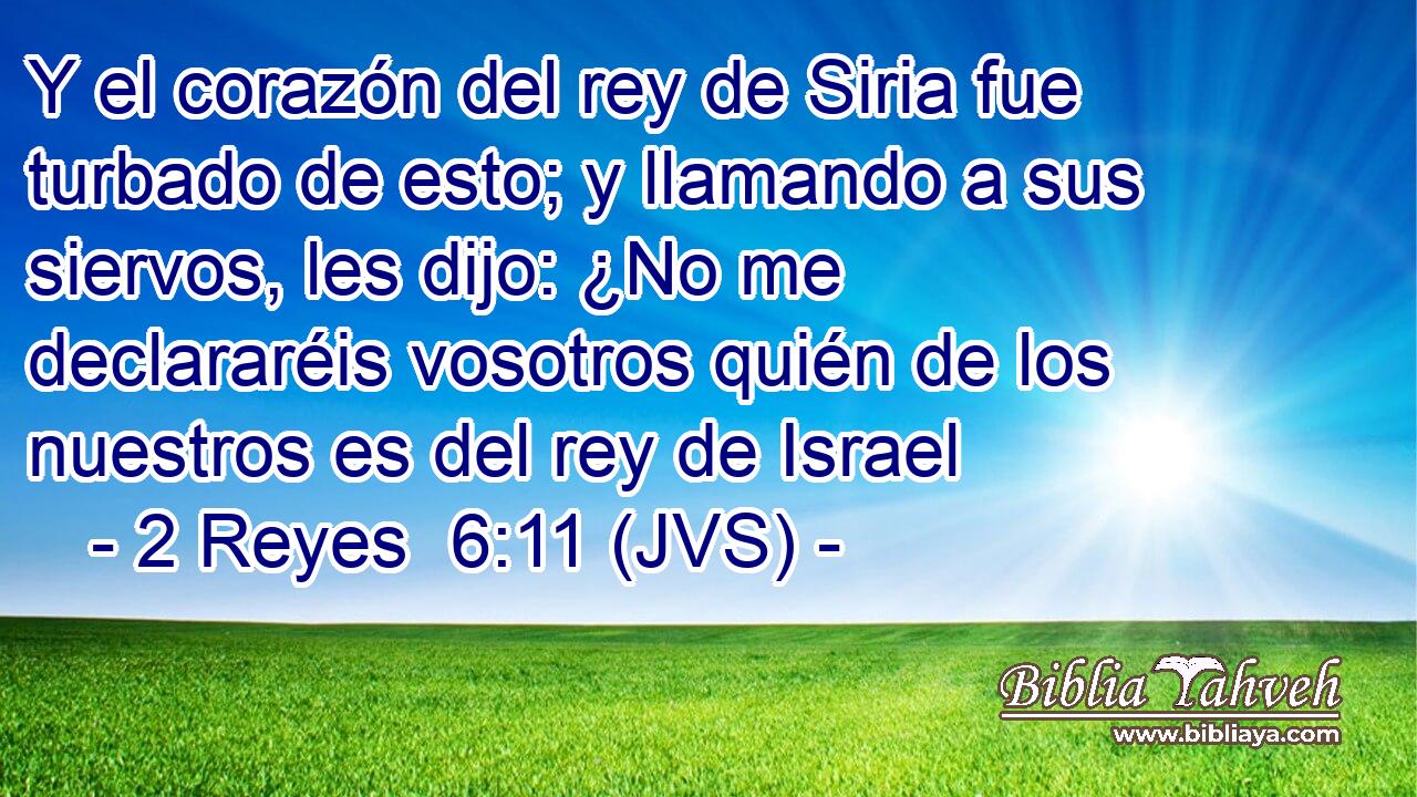 Y el corazón del rey de Siria fue turbado de esto; y llamando a sus siervos, les dijo: ¿No me declararéis vosotros quién de los nuestros es del rey de Israel