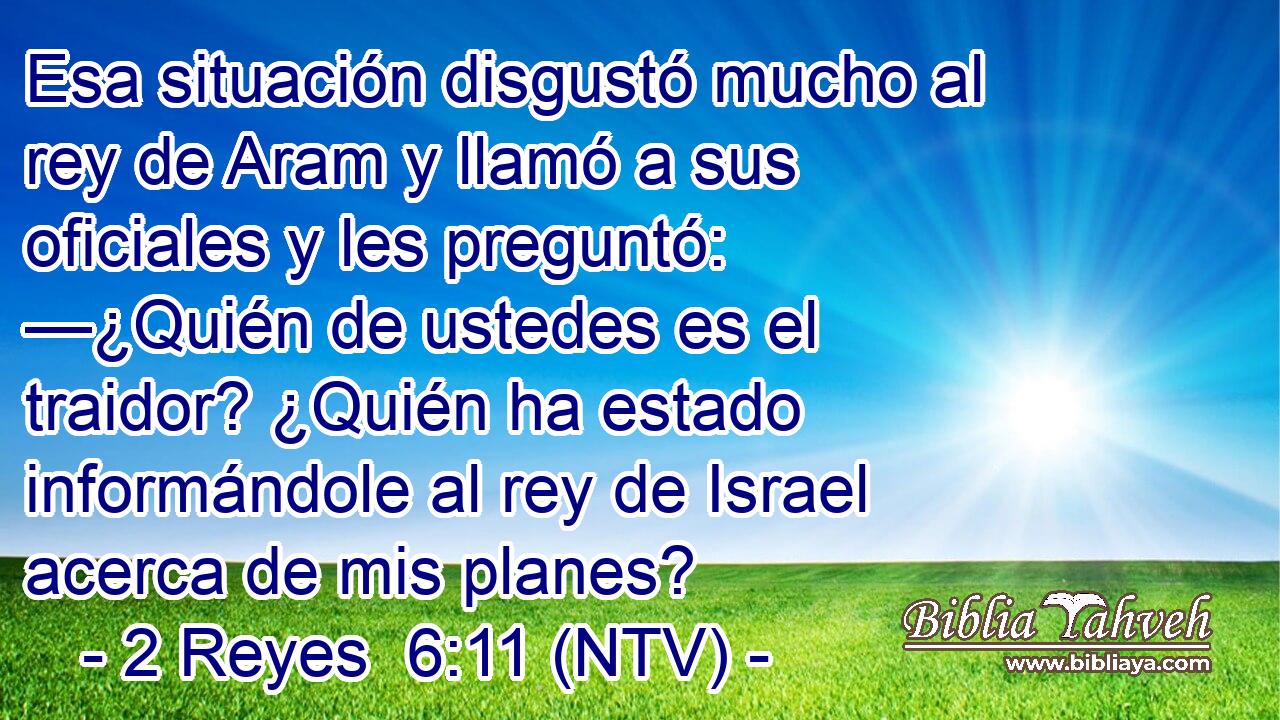 Esa situación disgustó mucho al rey de Aram y llamó a sus oficiales y les preguntó: —¿Quién de ustedes es el traidor? ¿Quién ha estado informándole al rey de Israel acerca de mis planes?