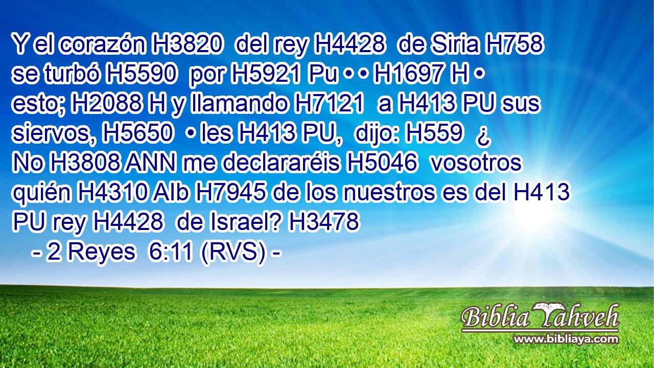 Y el corazón H3820  del rey H4428  de Siria H758  se turbó H5590  por H5921 Pu • • H1697 H • esto; H2088 H y llamando H7121  a H413 PU sus siervos, H5650  • les H413 PU,  dijo: H559  ¿ No H3808 ANN me declararéis H5046  vosotros quién H4310 AIb H7945 de los nuestros es del H413 PU rey H4428  de Israel? H3478  