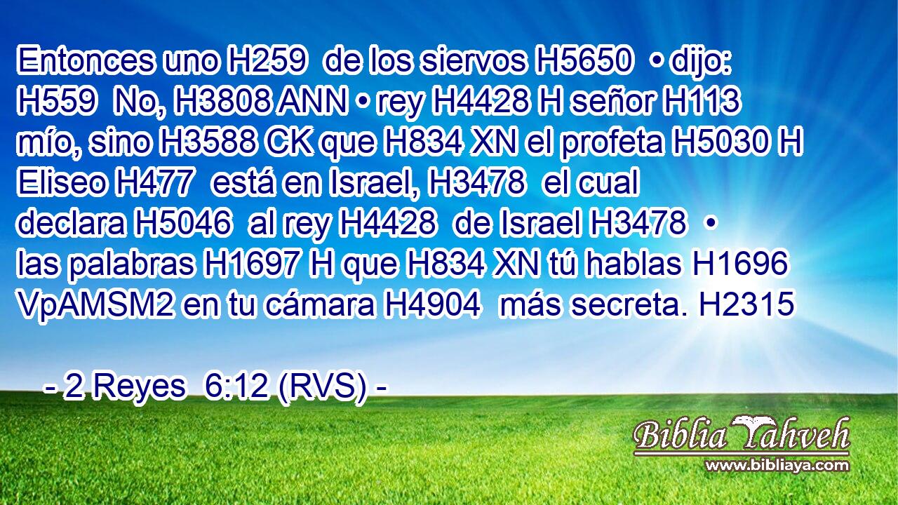 Entonces uno H259  de los siervos H5650  • dijo: H559  No, H3808 ANN • rey H4428 H señor H113  mío, sino H3588 CK que H834 XN el profeta H5030 H Eliseo H477  está en Israel, H3478  el cual declara H5046  al rey H4428  de Israel H3478  • las palabras H1697 H que H834 XN tú hablas H1696 VpAMSM2 en tu cámara H4904  más secreta. H2315  