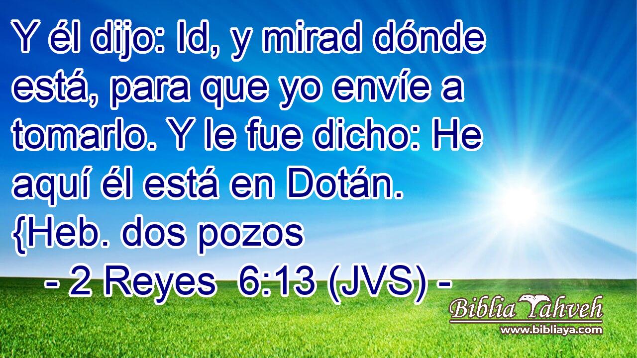 Y él dijo: Id, y mirad dónde está, para que yo envíe a tomarlo. Y le fue dicho: He aquí él está en Dotán. {Heb. dos pozos