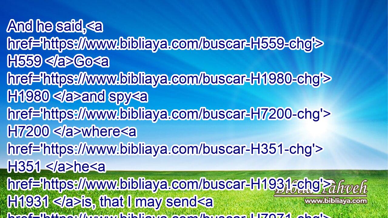 And he said, H559 Go H1980 and spy H7200 where H351 he H1931 is, that I may send H7971 and fetch H3947 him. And it was told H5046 him, saying, H559 Behold, H2009 he is in Dothan.H1886