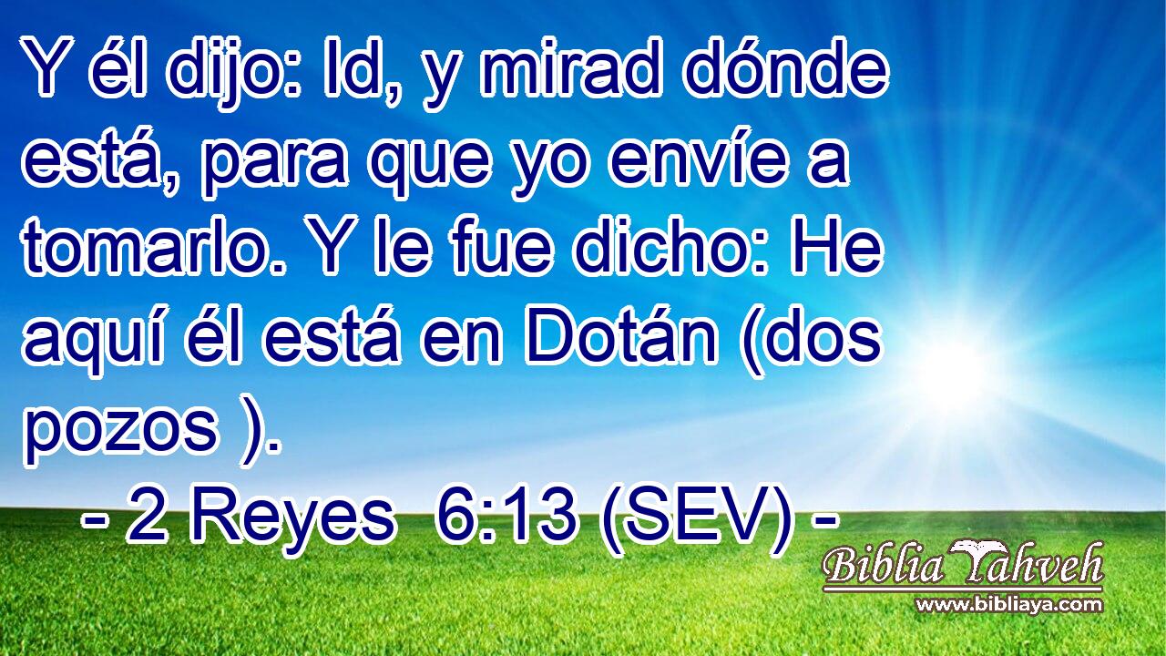 Y él dijo: Id, y mirad dónde está, para que yo envíe a tomarlo. Y le fue dicho: He aquí él está en Dotán (dos pozos ).