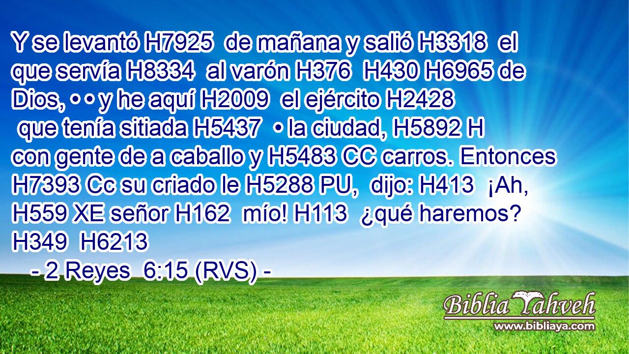 Y se levantó H7925  de mañana y salió H3318  el que servía H8334  al varón H376  H430 H6965 de Dios, • • y he aquí H2009  el ejército H2428  que tenía sitiada H5437  • la ciudad, H5892 H con gente de a caballo y H5483 CC carros. Entonces H7393 Cc su criado le H5288 PU,  dijo: H413  ¡Ah, H559 XE señor H162  mío! H113  ¿qué haremos? H349  H6213 