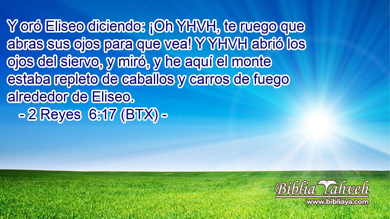 Y oró Eliseo diciendo: ¡Oh YHVH, te ruego que abras sus ojos para que vea! Y YHVH abrió los ojos del siervo, y miró, y he aquí el monte estaba repleto de caballos y carros de fuego alrededor de Eliseo.