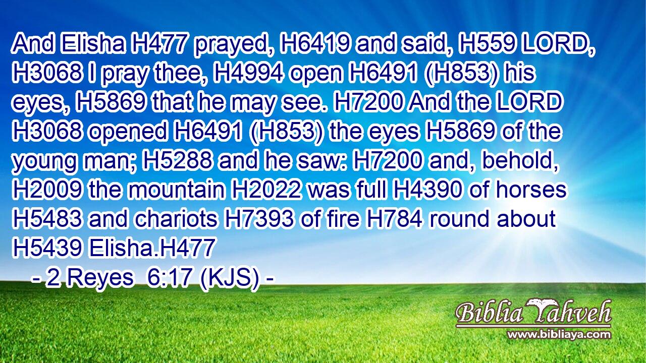 And Elisha H477 prayed, H6419 and said, H559 LORD, H3068 I pray thee, H4994 open H6491 (H853) his eyes, H5869 that he may see. H7200 And the LORD H3068 opened H6491 (H853) the eyes H5869 of the young man; H5288 and he saw: H7200 and, behold, H2009 the mountain H2022 was full H4390 of horses H5483 and chariots H7393 of fire H784 round about H5439 Elisha.H477