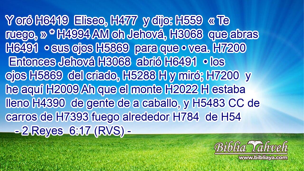 Y oró H6419  Eliseo, H477  y dijo: H559  « Te ruego, » * H4994 AM oh Jehová, H3068  que abras H6491  • sus ojos H5869  para que • vea. H7200  Entonces Jehová H3068  abrió H6491  • los ojos H5869  del criado, H5288 H y miró; H7200  y he aquí H2009 Ah que el monte H2022 H estaba lleno H4390  de gente de a caballo, y H5483 CC de carros de H7393 fuego alrededor H784  de H54