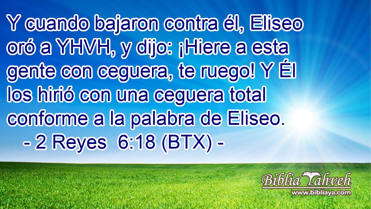 Y cuando bajaron contra él, Eliseo oró a YHVH, y dijo: ¡Hiere a esta gente con ceguera, te ruego! Y Él los hirió con una ceguera total conforme a la palabra de Eliseo.