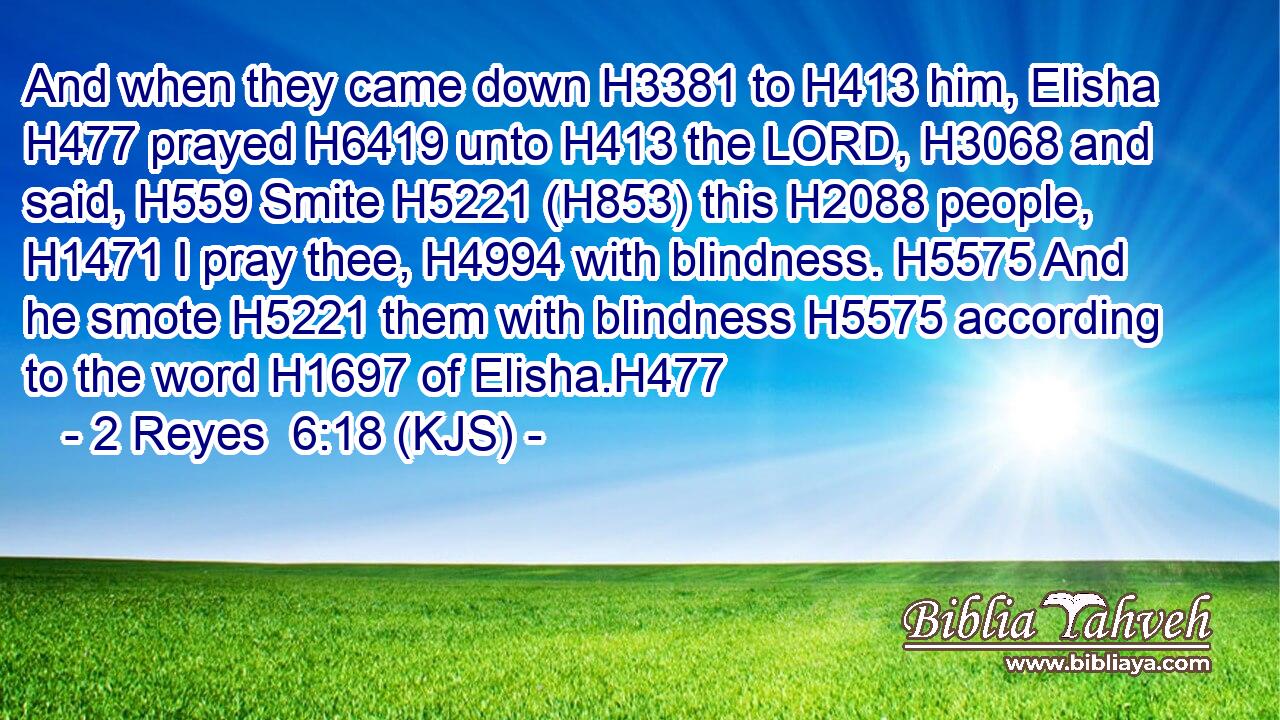And when they came down H3381 to H413 him, Elisha H477 prayed H6419 unto H413 the LORD, H3068 and said, H559 Smite H5221 (H853) this H2088 people, H1471 I pray thee, H4994 with blindness. H5575 And he smote H5221 them with blindness H5575 according to the word H1697 of Elisha.H477