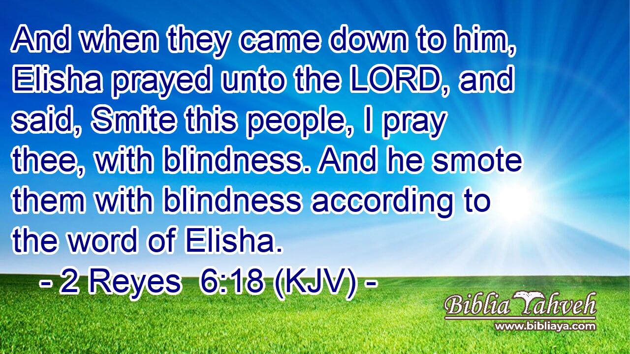 And when they came down to him, Elisha prayed unto the LORD, and said, Smite this people, I pray thee, with blindness. And he smote them with blindness according to the word of Elisha.