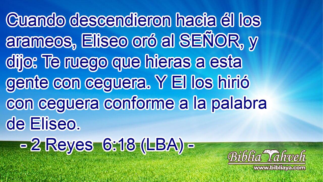 Cuando descendieron hacia él los arameos, Eliseo oró al SEÑOR, y dijo: Te ruego que hieras a esta gente con ceguera. Y El los hirió con ceguera conforme a la palabra de Eliseo.