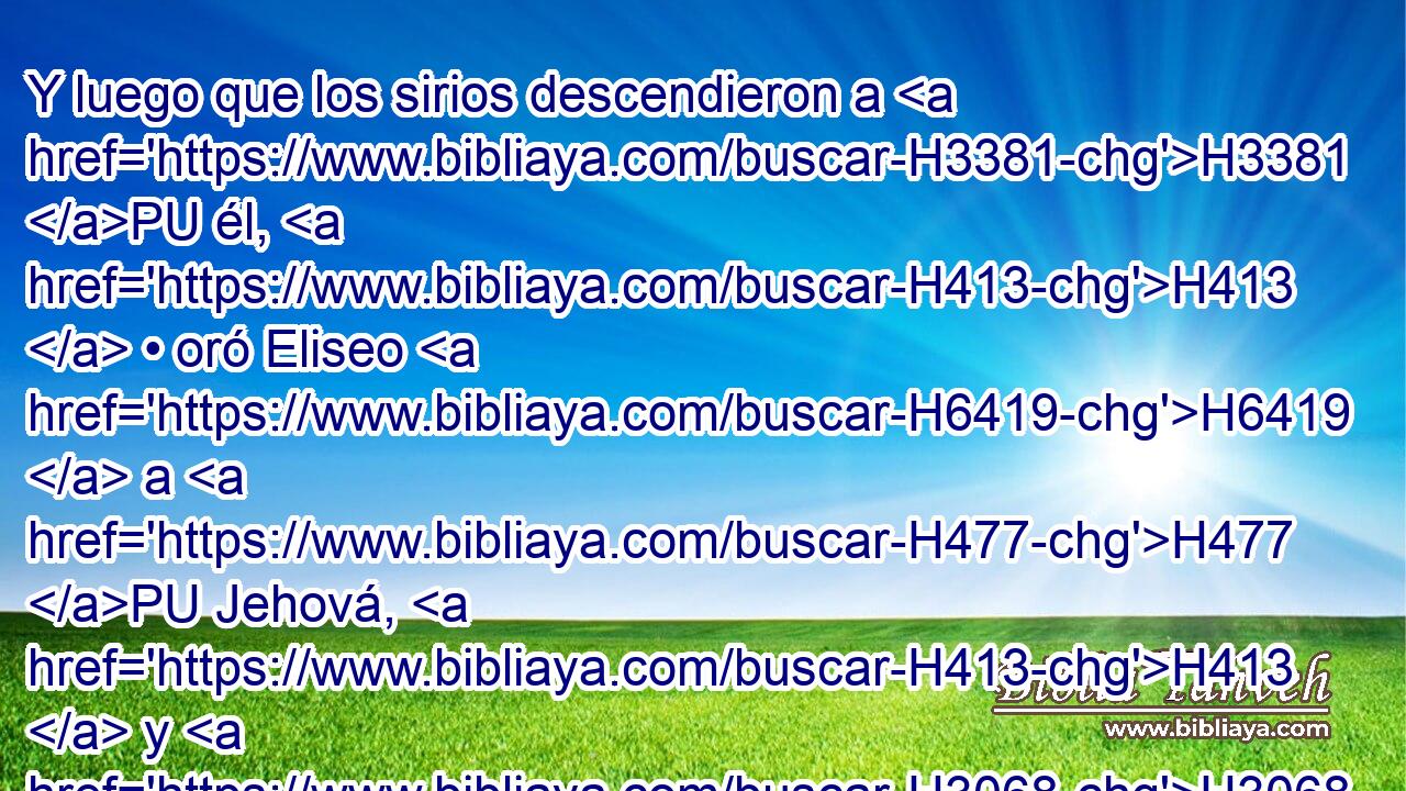 Y luego que los sirios descendieron a H3381 PU él, H413  • oró Eliseo H6419  a H477 PU Jehová, H413  y H3068 Cc dijo: « Te ruego » * H559 AM que H4994 hieras con H5221 PB • ceguera a H5575 PA esta gente. Y los hirió con H5221 PB • ceguera, conforme H5575 PK a la petición de H1697 Eliseo. 