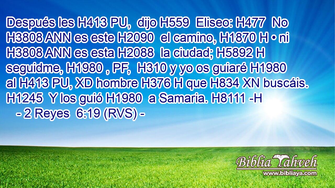 Después les H413 PU,  dijo H559  Eliseo: H477  No H3808 ANN es este H2090  el camino, H1870 H • ni H3808 ANN es esta H2088  la ciudad; H5892 H seguidme, H1980 , PF,  H310 y yo os guiaré H1980  al H413 PU, XD hombre H376 H que H834 XN buscáis. H1245  Y los guió H1980  a Samaria. H8111 -H 