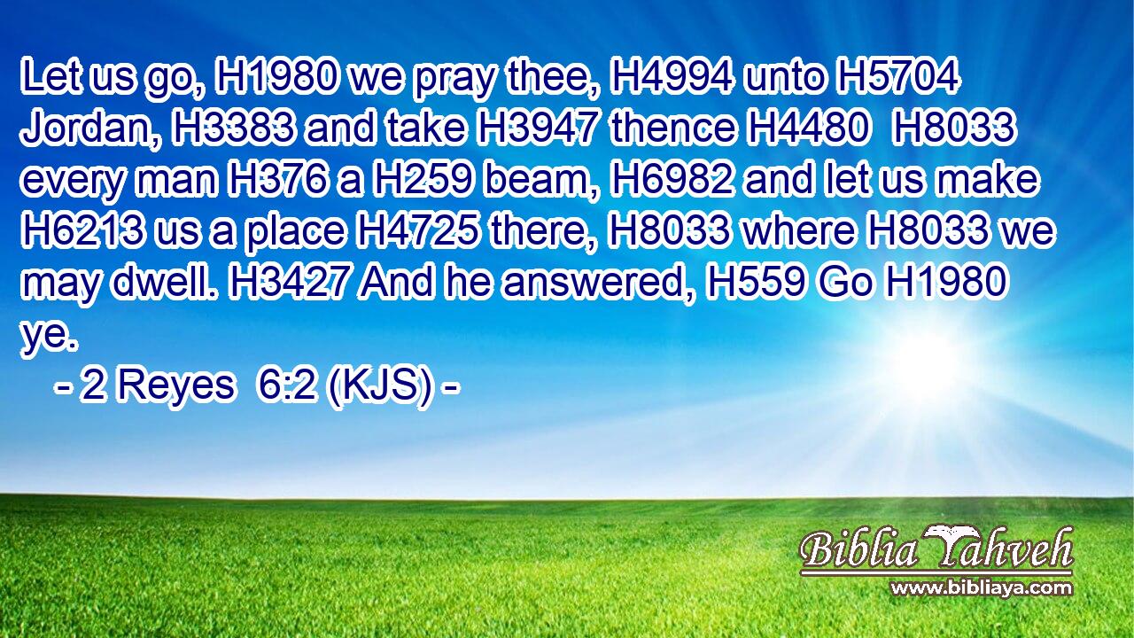Let us go, H1980 we pray thee, H4994 unto H5704 Jordan, H3383 and take H3947 thence H4480  H8033 every man H376 a H259 beam, H6982 and let us make H6213 us a place H4725 there, H8033 where H8033 we may dwell. H3427 And he answered, H559 Go H1980 ye.