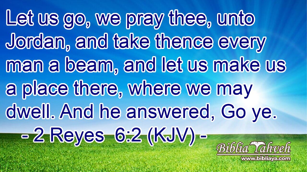 Let us go, we pray thee, unto Jordan, and take thence every man a beam, and let us make us a place there, where we may dwell. And he answered, Go ye.