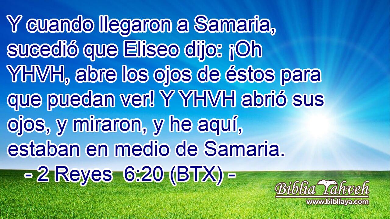 Y cuando llegaron a Samaria, sucedió que Eliseo dijo: ¡Oh YHVH, abre los ojos de éstos para que puedan ver! Y YHVH abrió sus ojos, y miraron, y he aquí, estaban en medio de Samaria.
