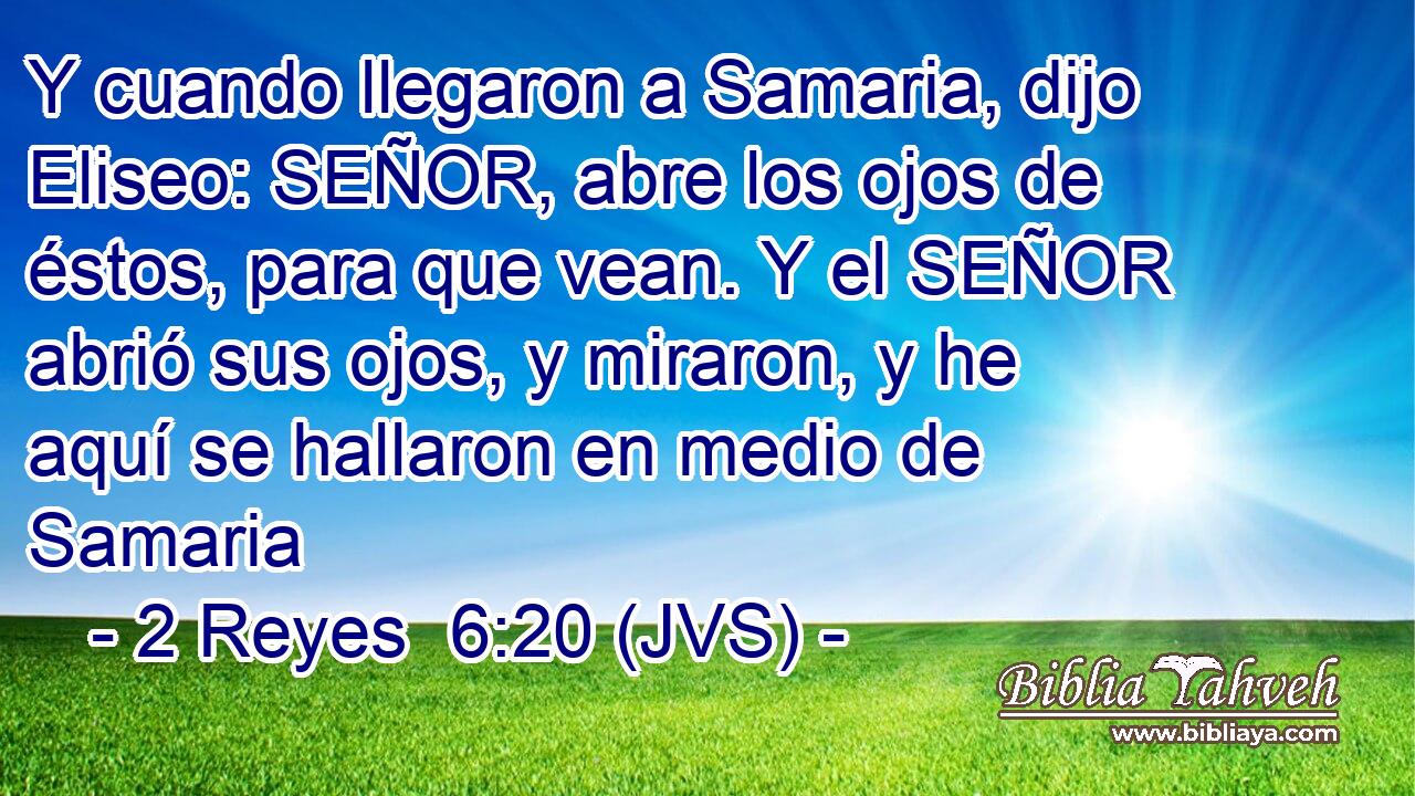Y cuando llegaron a Samaria, dijo Eliseo: SEÑOR, abre los ojos de éstos, para que vean. Y el SEÑOR abrió sus ojos, y miraron, y he aquí se hallaron en medio de Samaria