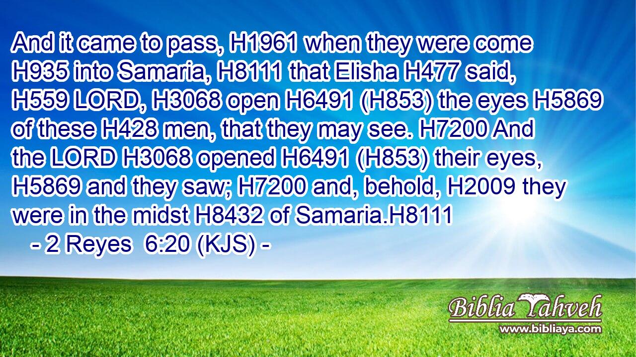 And it came to pass, H1961 when they were come H935 into Samaria, H8111 that Elisha H477 said, H559 LORD, H3068 open H6491 (H853) the eyes H5869 of these H428 men, that they may see. H7200 And the LORD H3068 opened H6491 (H853) their eyes, H5869 and they saw; H7200 and, behold, H2009 they were in the midst H8432 of Samaria.H8111
