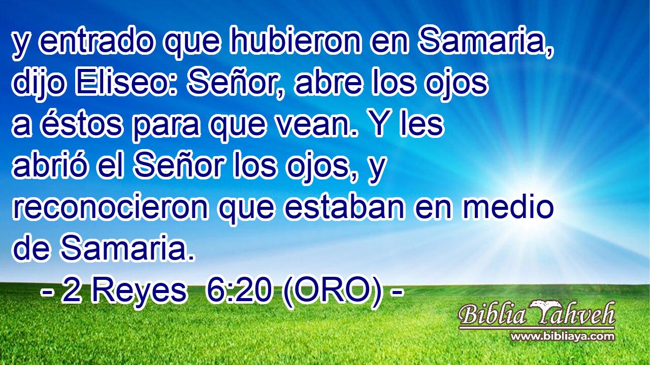  y entrado que hubieron en Samaria, dijo Eliseo: Señor, abre los ojos a éstos para que vean. Y les abrió el Señor los ojos, y reconocieron que estaban en medio de Samaria. 