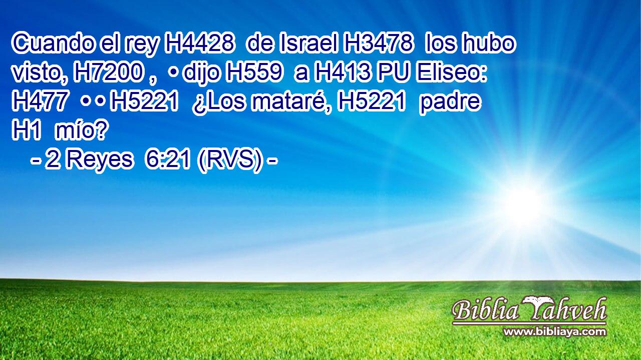 Cuando el rey H4428  de Israel H3478  los hubo visto, H7200 ,  • dijo H559  a H413 PU Eliseo: H477  • • H5221  ¿Los mataré, H5221  padre H1  mío? 