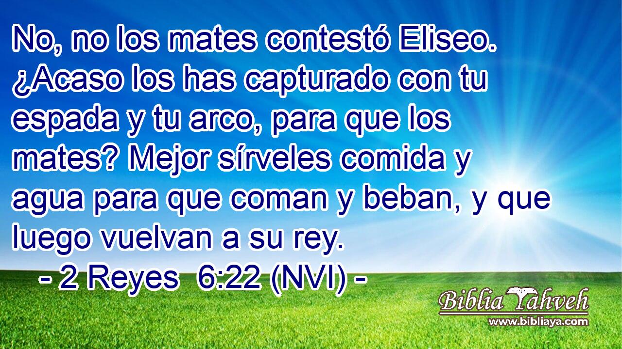  No, no los mates contestó Eliseo. ¿Acaso los has capturado con tu espada y tu arco, para que los mates? Mejor sírveles comida y agua para que coman y beban, y que luego vuelvan a su rey. 