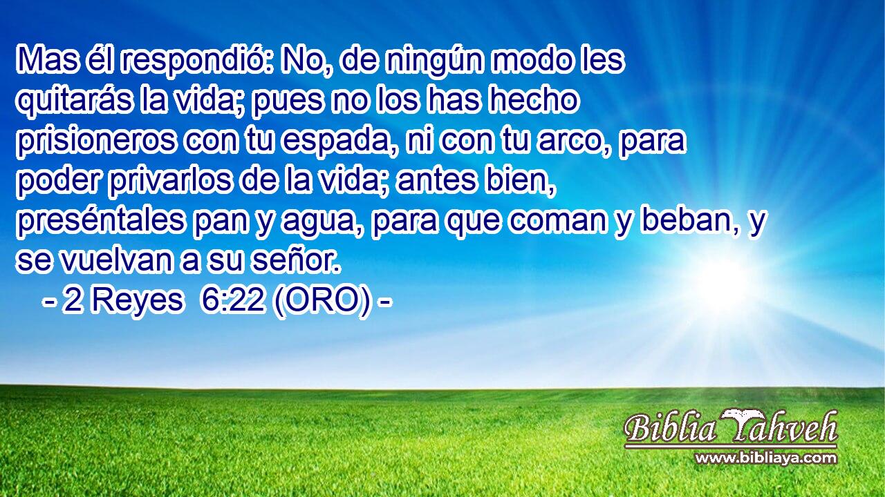  Mas él respondió: No, de ningún modo les quitarás la vida; pues no los has hecho prisioneros con tu espada, ni con tu arco, para poder privarlos de la vida; antes bien, preséntales pan y agua, para que coman y beban, y se vuelvan a su señor. 