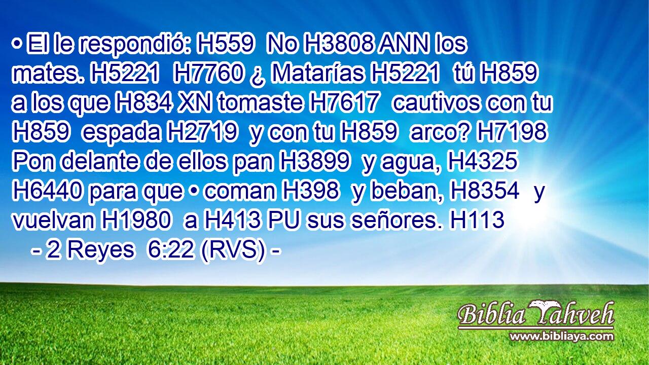 • El le respondió: H559  No H3808 ANN los mates. H5221  H7760 ¿ Matarías H5221  tú H859  a los que H834 XN tomaste H7617  cautivos con tu H859  espada H2719  y con tu H859  arco? H7198  Pon delante de ellos pan H3899  y agua, H4325  H6440 para que • coman H398  y beban, H8354  y vuelvan H1980  a H413 PU sus señores. H113  