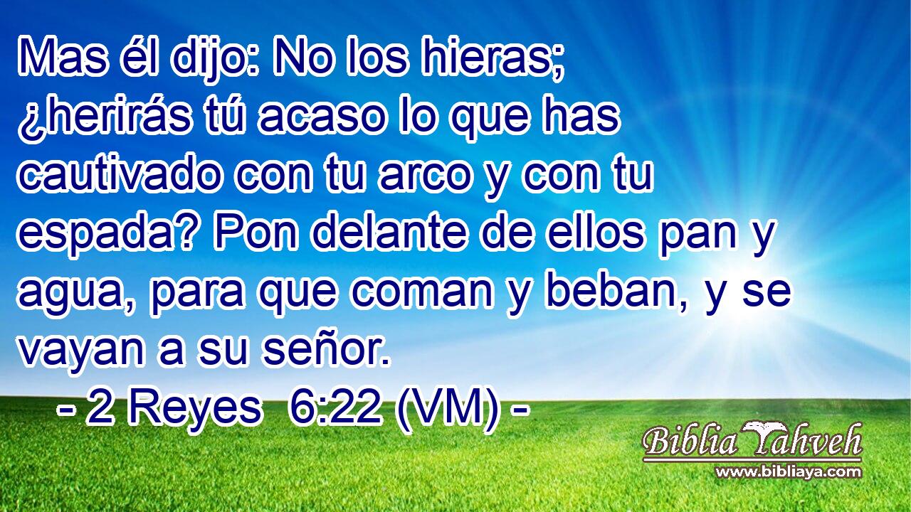  Mas él dijo: No los hieras; ¿herirás tú acaso lo que has cautivado con tu arco y con tu espada? Pon delante de ellos pan y agua, para que coman y beban, y se vayan a su señor. 