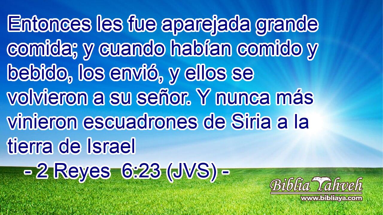 Entonces les fue aparejada grande comida; y cuando habían comido y bebido, los envió, y ellos se volvieron a su señor. Y nunca más vinieron escuadrones de Siria a la tierra de Israel