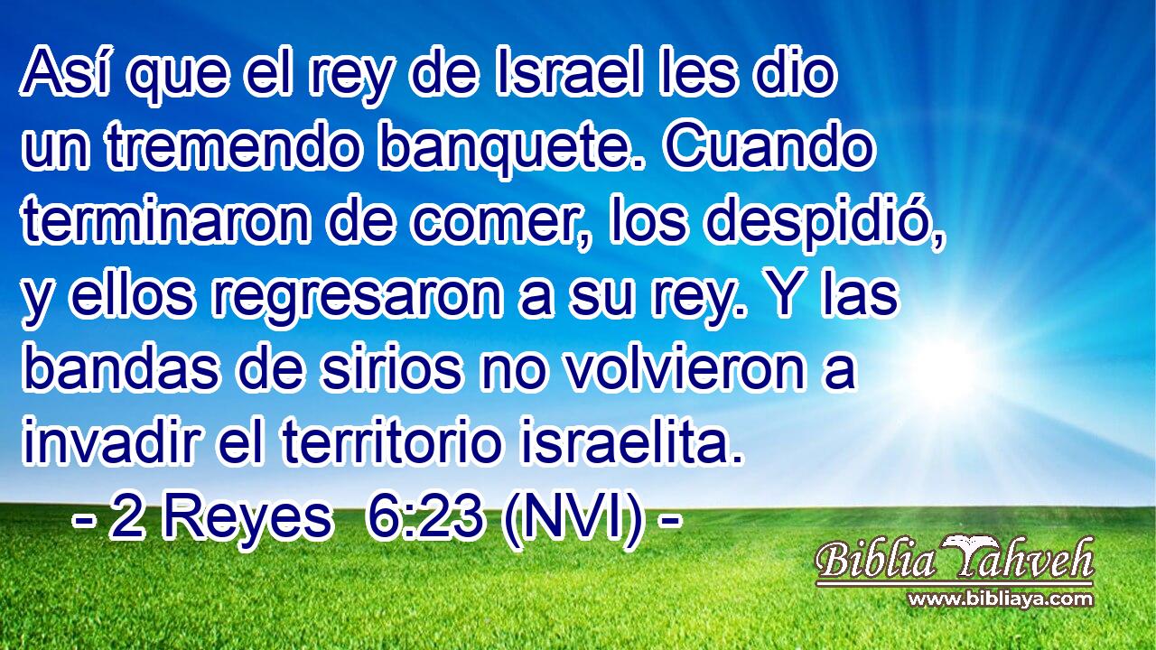  Así que el rey de Israel les dio un tremendo banquete. Cuando terminaron de comer, los despidió, y ellos regresaron a su rey. Y las bandas de sirios no volvieron a invadir el territorio israelita. 