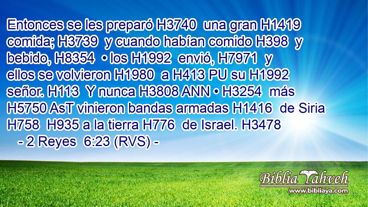 Entonces se les preparó H3740  una gran H1419  comida; H3739  y cuando habían comido H398  y bebido, H8354  • los H1992  envió, H7971  y ellos se volvieron H1980  a H413 PU su H1992  señor. H113  Y nunca H3808 ANN • H3254  más H5750 AsT vinieron bandas armadas H1416  de Siria H758  H935 a la tierra H776  de Israel. H3478  