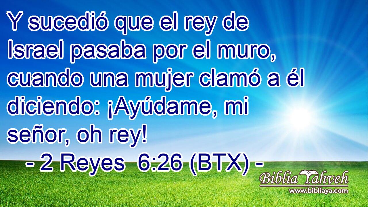 Y sucedió que el rey de Israel pasaba por el muro, cuando una mujer clamó a él diciendo: ¡Ayúdame, mi señor, oh rey!