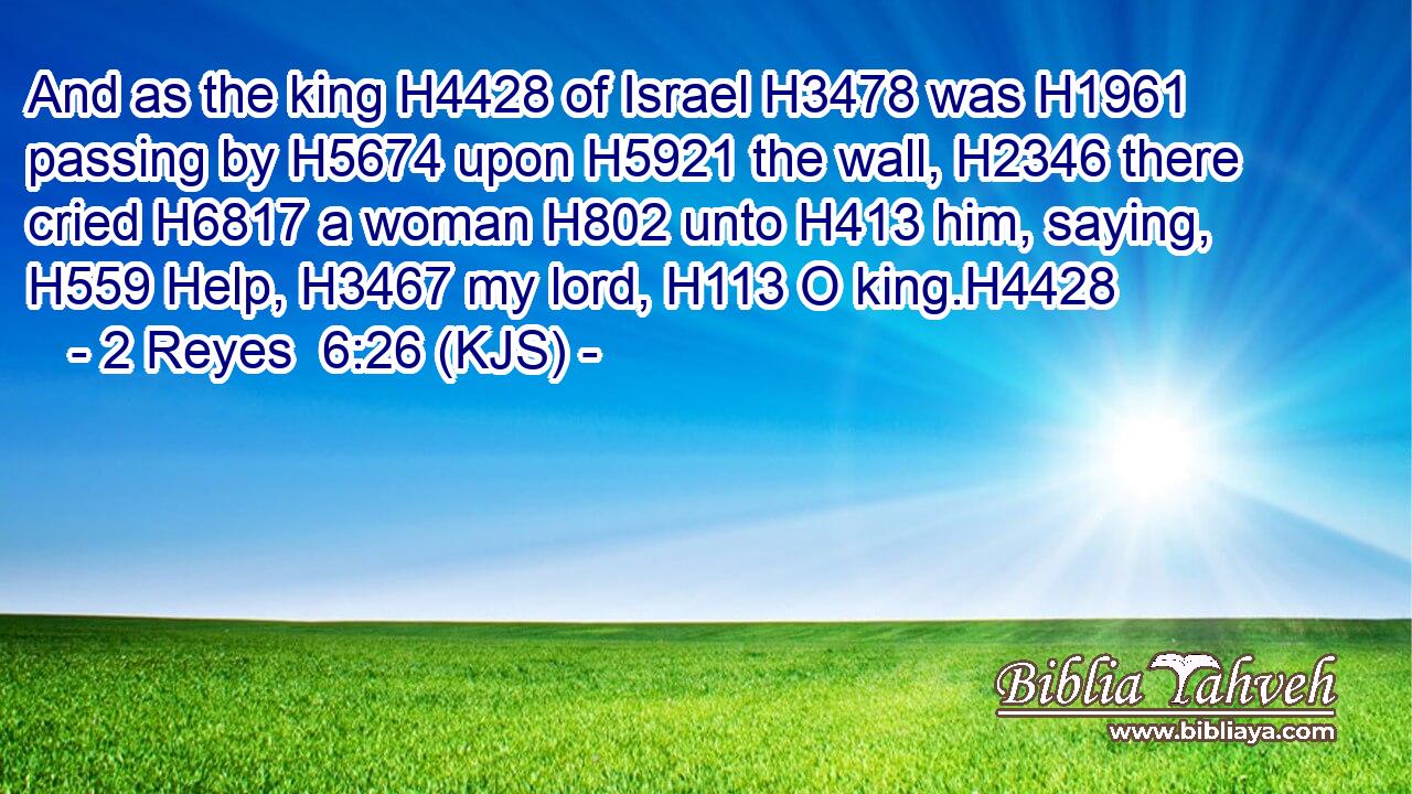 And as the king H4428 of Israel H3478 was H1961 passing by H5674 upon H5921 the wall, H2346 there cried H6817 a woman H802 unto H413 him, saying, H559 Help, H3467 my lord, H113 O king.H4428