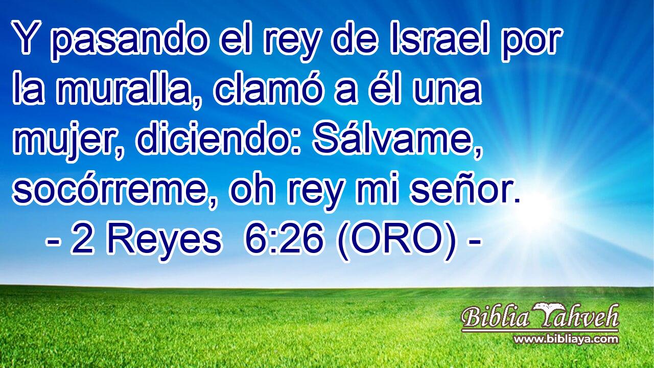  Y pasando el rey de Israel por la muralla, clamó a él una mujer, diciendo: Sálvame, socórreme, oh rey mi señor. 
