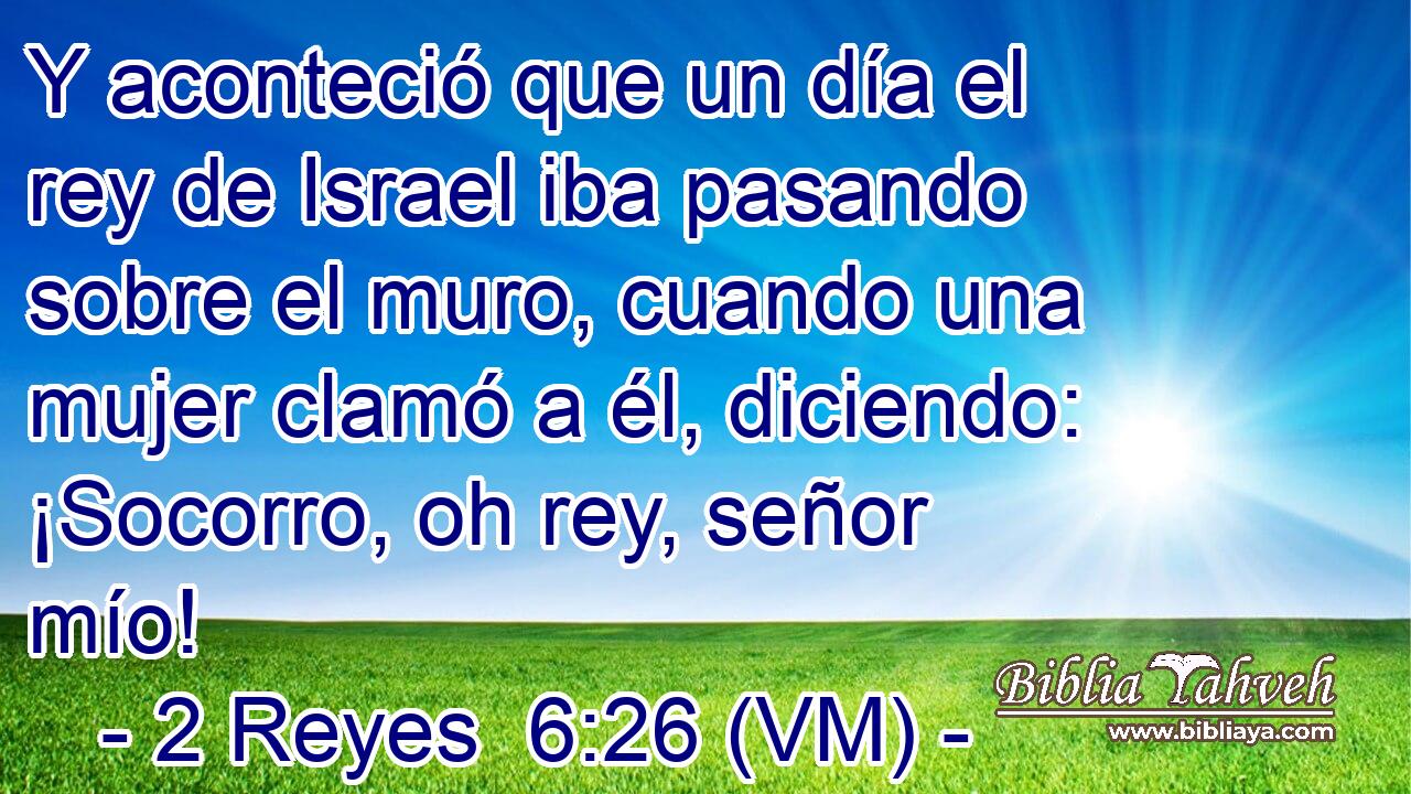  Y aconteció que un día el rey de Israel iba pasando sobre el muro, cuando una mujer clamó a él, diciendo: ¡Socorro, oh rey, señor mío! 