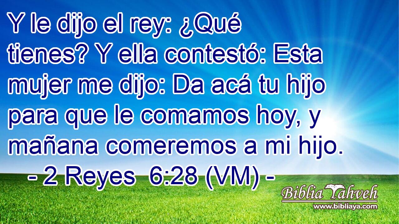  Y le dijo el rey: ¿Qué tienes? Y ella contestó: Esta mujer me dijo: Da acá tu hijo para que le comamos hoy, y mañana comeremos a mi hijo. 