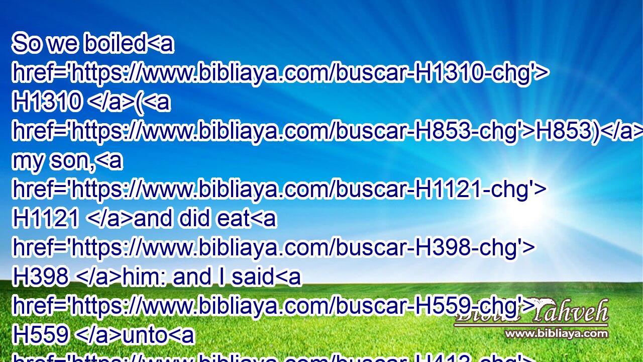 So we boiled H1310 (H853) my son, H1121 and did eat H398 him: and I said H559 unto H413 her on the next H312 day, H3117 Give H5414 (H853) thy son, H1121 that we may eat H398 him: and she hath hid H2244 (H853) her son.H1121