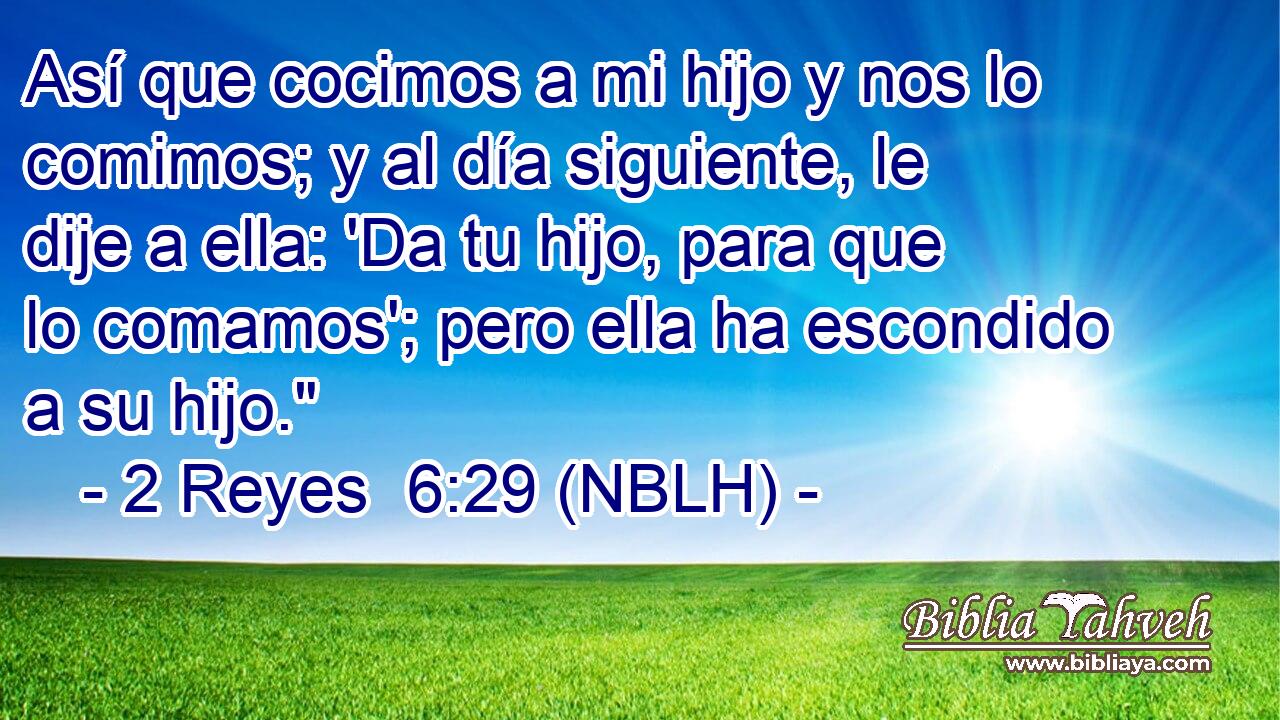 Así que cocimos a mi hijo y nos lo comimos; y al día siguiente, le dije a ella: 'Da tu hijo, para que lo comamos'; pero ella ha escondido a su hijo.