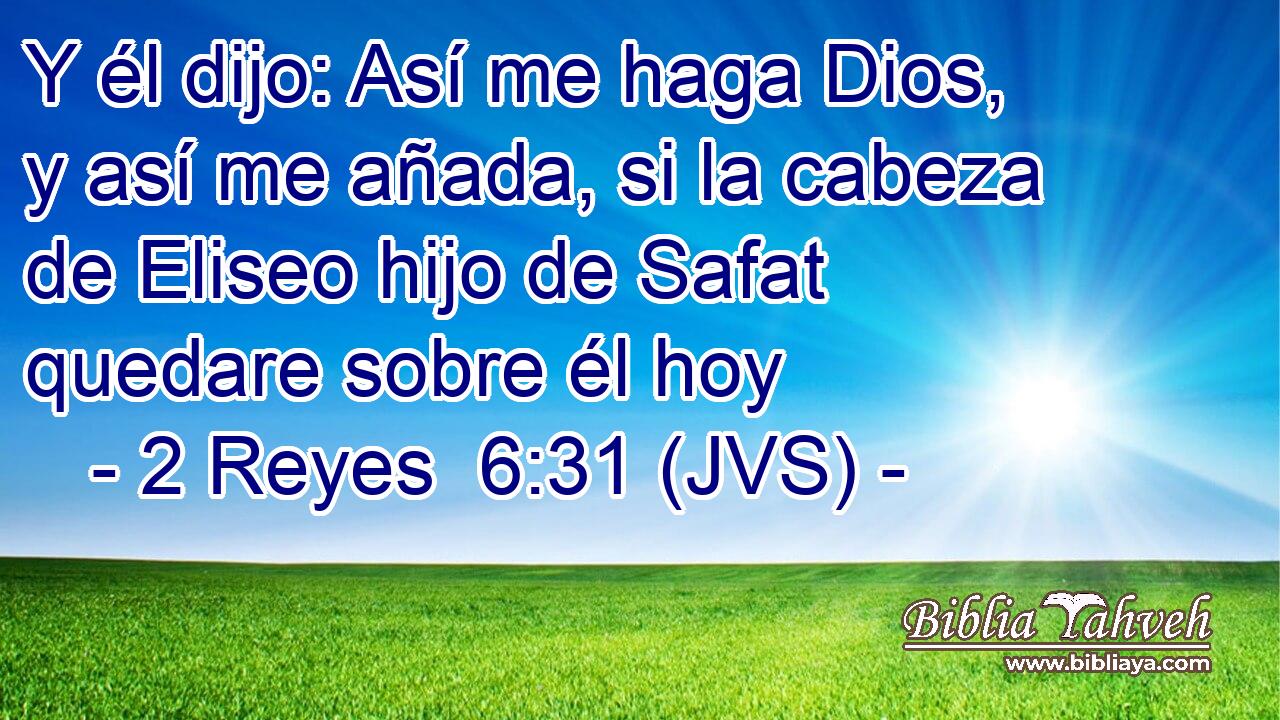 Y él dijo: Así me haga Dios, y así me añada, si la cabeza de Eliseo hijo de Safat quedare sobre él hoy
