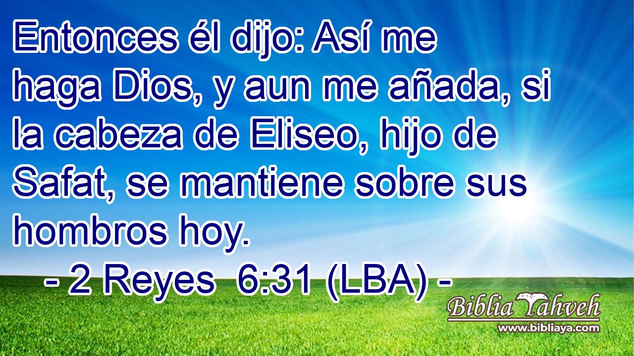 Entonces él dijo: Así me haga Dios, y aun me añada, si la cabeza de Eliseo, hijo de Safat, se mantiene sobre sus hombros hoy.