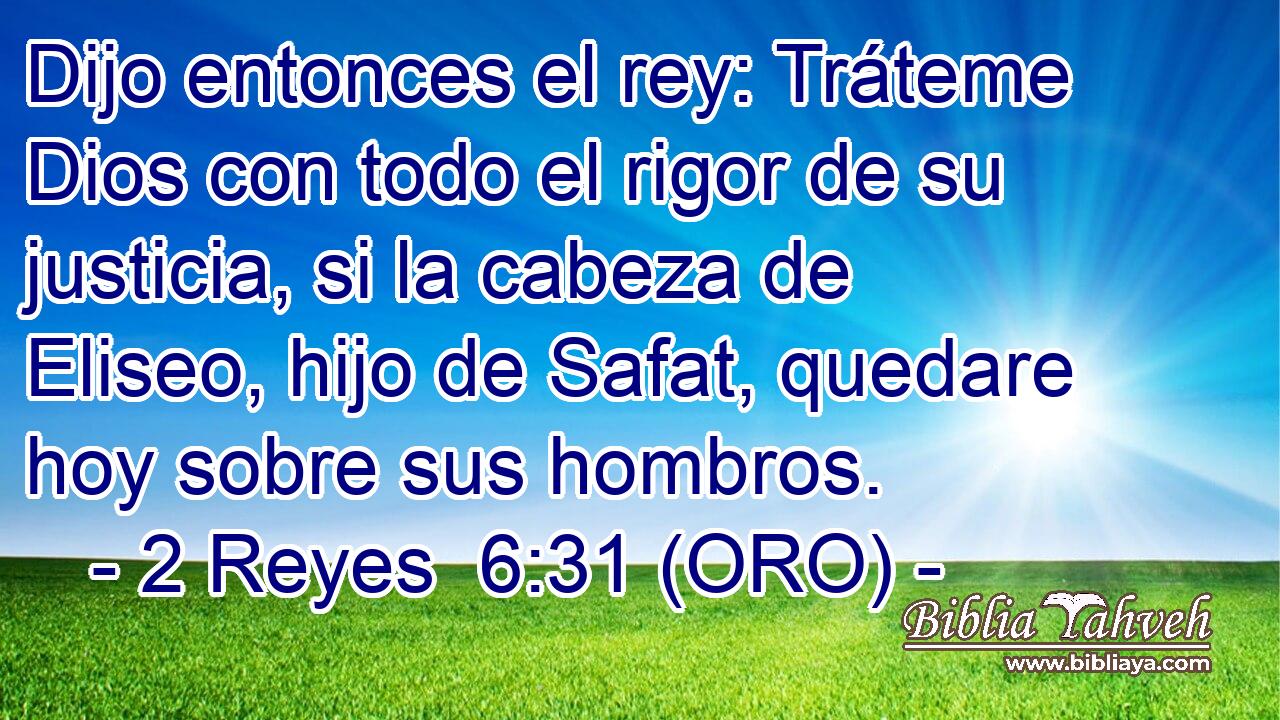  Dijo entonces el rey: Tráteme Dios con todo el rigor de su justicia, si la cabeza de Eliseo, hijo de Safat, quedare hoy sobre sus hombros. 